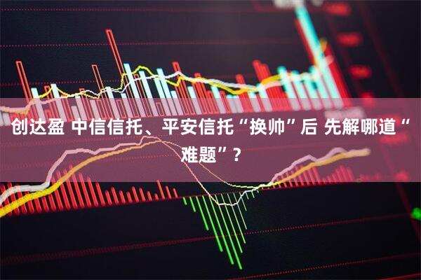 创达盈 中信信托、平安信托“换帅”后 先解哪道“难题”？