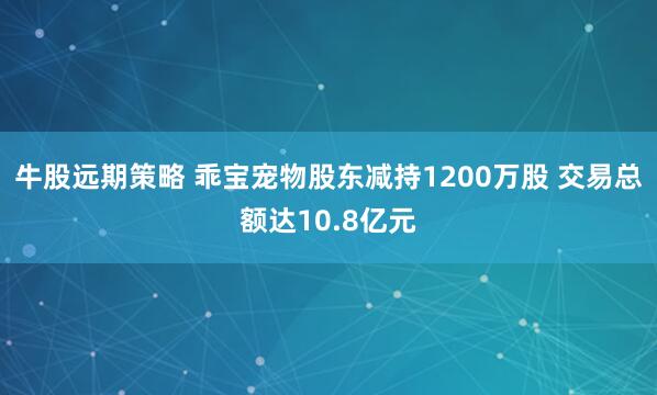 牛股远期策略 乖宝宠物股东减持1200万股 交易总额达10.8亿元