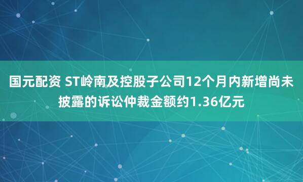 国元配资 ST岭南及控股子公司12个月内新增尚未披露的诉讼仲裁金额约1.36亿元