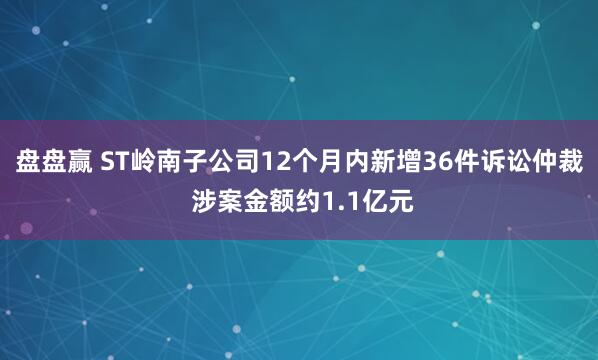盘盘赢 ST岭南子公司12个月内新增36件诉讼仲裁 涉案金额约1.1亿元
