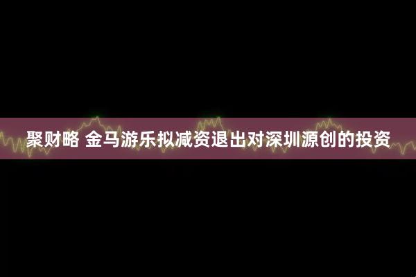 聚财略 金马游乐拟减资退出对深圳源创的投资