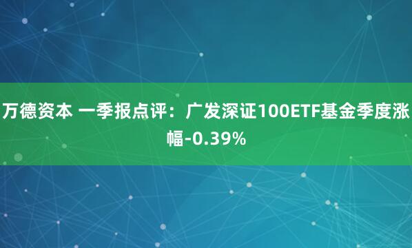 万德资本 一季报点评：广发深证100ETF基金季度涨幅-0.39%