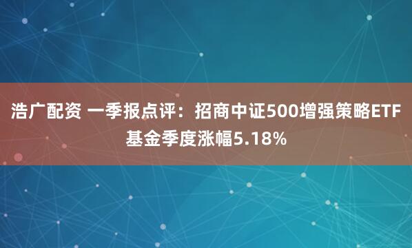 浩广配资 一季报点评：招商中证500增强策略ETF基金季度涨幅5.18%