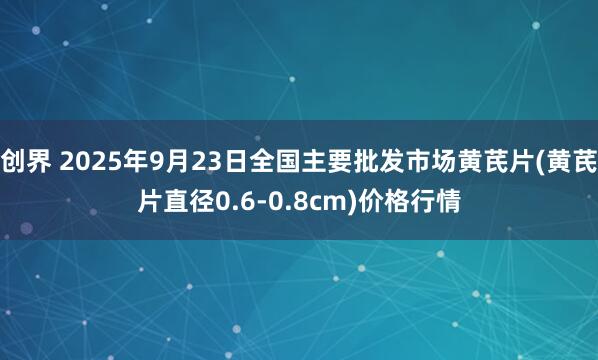 创界 2025年9月23日全国主要批发市场黄芪片(黄芪片直径0.6-0.8cm)价格行情
