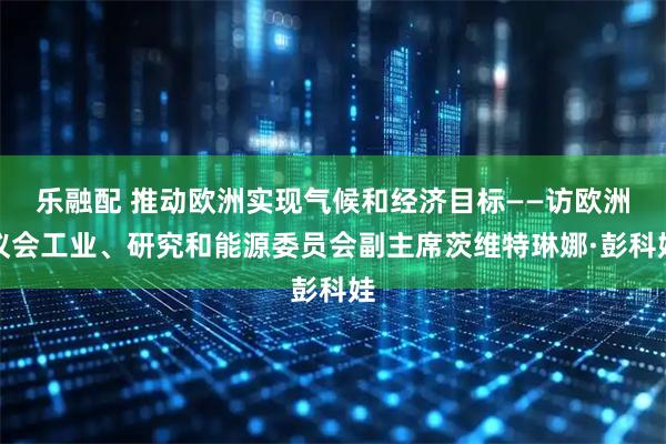 乐融配 推动欧洲实现气候和经济目标——访欧洲议会工业、研究和能源委员会副主席茨维特琳娜·彭科娃