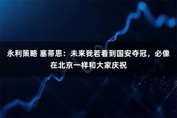 永利策略 塞蒂恩：未来我若看到国安夺冠，必像在北京一样和大家庆祝