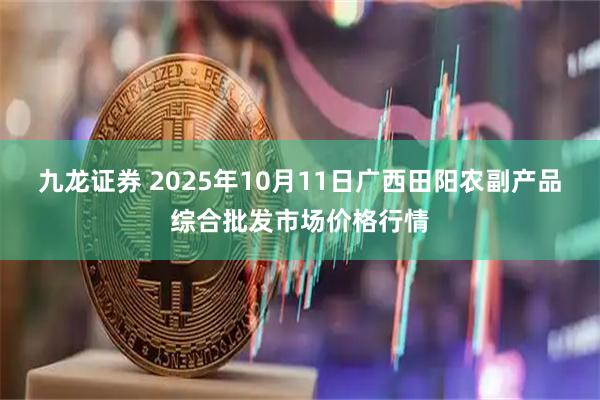 九龙证券 2025年10月11日广西田阳农副产品综合批发市场价格行情