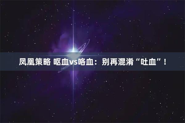 凤凰策略 呕血vs咯血：别再混淆“吐血”！