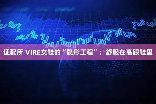 证配所 VIRE女鞋的“隐形工程”：舒服在高跟鞋里