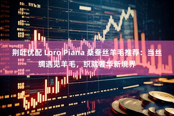 荆叶优配 Loro Piana 桑蚕丝羊毛推荐：当丝绸遇见羊毛，织就奢华新境界