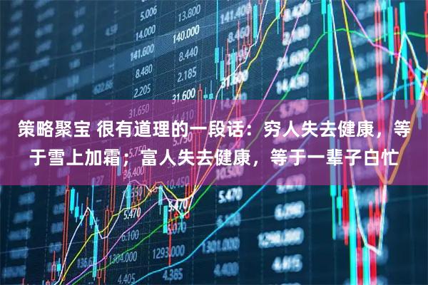 策略聚宝 很有道理的一段话：穷人失去健康，等于雪上加霜；富人失去健康，等于一辈子白忙