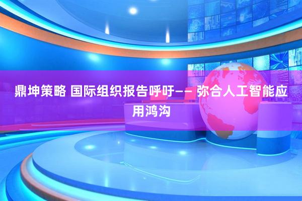 鼎坤策略 国际组织报告呼吁—— 弥合人工智能应用鸿沟