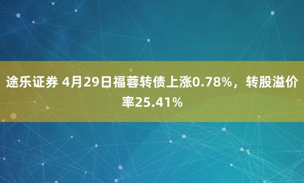 途乐证券 4月29日福蓉转债上涨0.78%，转股溢价率25.41%