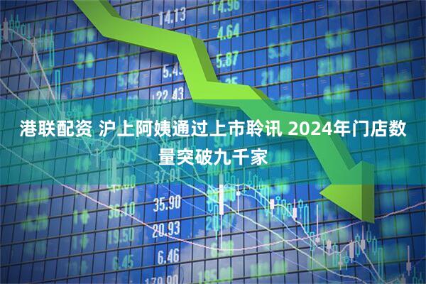 港联配资 沪上阿姨通过上市聆讯 2024年门店数量突破九千家