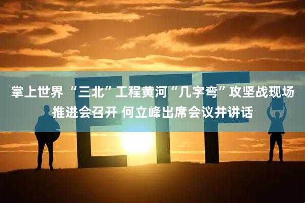 掌上世界 “三北”工程黄河“几字弯”攻坚战现场推进会召开 何立峰出席会议并讲话