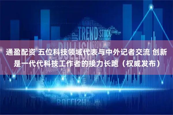 通盈配资 五位科技领域代表与中外记者交流 创新是一代代科技工作者的接力长跑（权威发布）