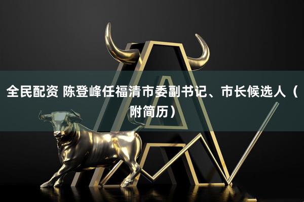 全民配资 陈登峰任福清市委副书记、市长候选人（附简历）