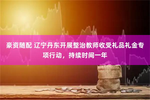豪资随配 辽宁丹东开展整治教师收受礼品礼金专项行动，持续时间一年