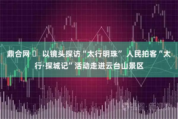 鼎合网 ​ 以镜头探访“太行明珠” 人民拍客“太行·探城记”活动走进云台山景区