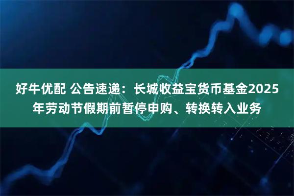 好牛优配 公告速递：长城收益宝货币基金2025年劳动节假期前暂停申购、转换转入业务