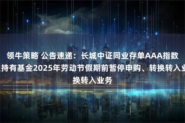 领牛策略 公告速递：长城中证同业存单AAA指数7天持有基金2025年劳动节假期前暂停申购、转换转入业务