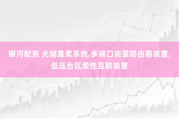 银河配资 光储直柔系统,多端口能量路由器装置,低压台区柔性互联装置