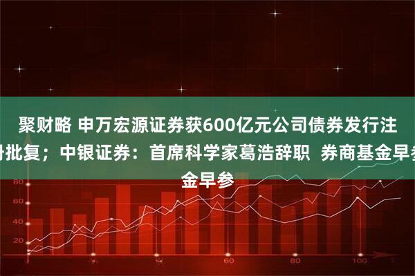 聚财略 申万宏源证券获600亿元公司债券发行注册批复；中银证券：首席科学家葛浩辞职  券商基金早参
