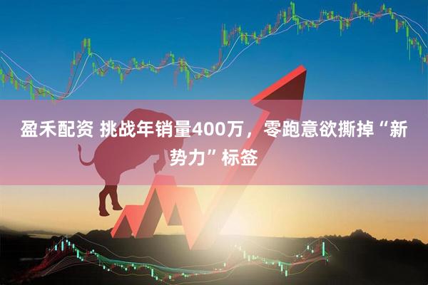 盈禾配资 挑战年销量400万，零跑意欲撕掉“新势力”标签
