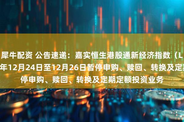 犀牛配资 公告速递：嘉实恒生港股通新经济指数（LOF）基金2025年12月24日至12月26日暂停申购、赎回、转换及定期定额投资业务