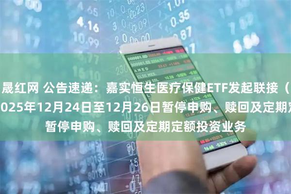 晟红网 公告速递：嘉实恒生医疗保健ETF发起联接（QDII）基金2025年12月24日至12月26日暂停申购、赎回及定期定额投资业务