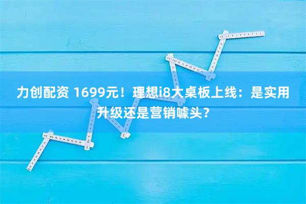 力创配资 1699元！理想i8大桌板上线：是实用升级还是营销噱头？
