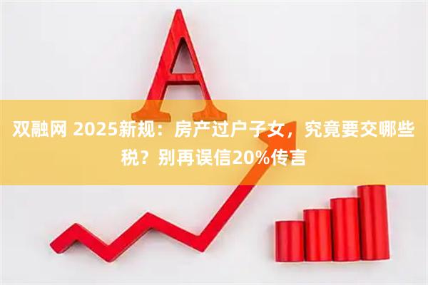 双融网 2025新规：房产过户子女，究竟要交哪些税？别再误信20%传言