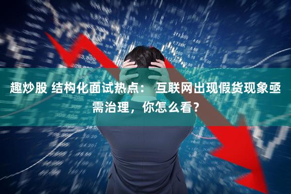 趣炒股 结构化面试热点： 互联网出现假货现象亟需治理，你怎么看？