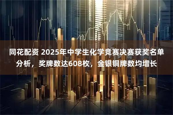 同花配资 2025年中学生化学竞赛决赛获奖名单分析，奖牌数达608枚，金银铜牌数均增长