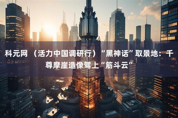 科元网 （活力中国调研行）“黑神话”取景地：千尊摩崖造像驾上“筋斗云”