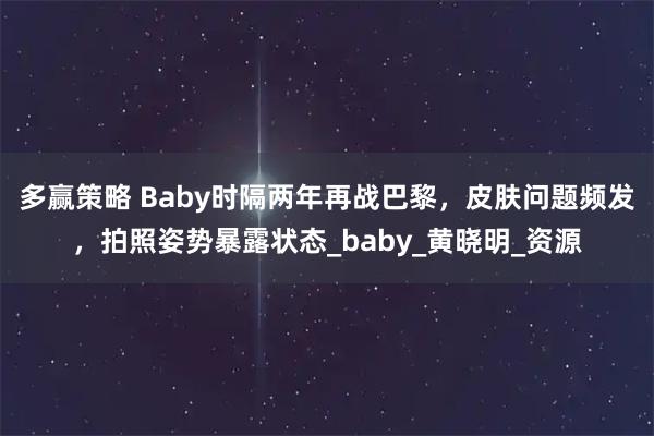 多赢策略 Baby时隔两年再战巴黎，皮肤问题频发，拍照姿势暴露状态_baby_黄晓明_资源